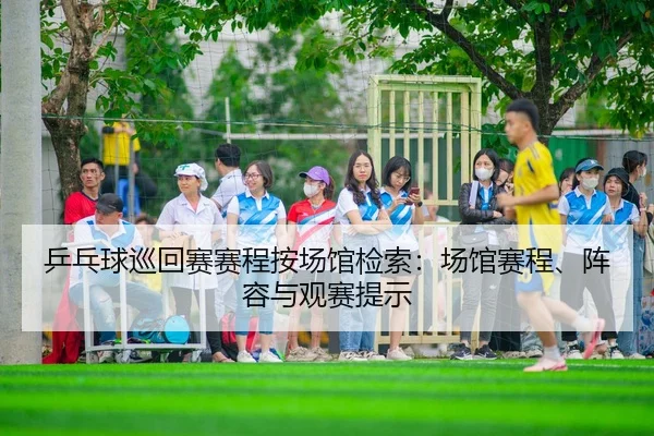 乒乓球巡回赛赛程按场馆检索：场馆赛程、阵容与观赛提示